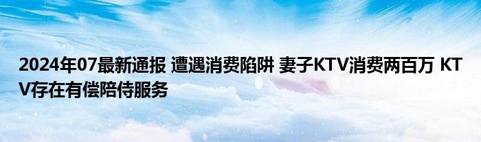 2024年07最新通报 遭遇消费陷阱 妻子KTV消费两百万 KTV存在有偿陪侍服务