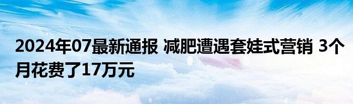 2024年07最新通报 减肥遭遇套娃式营销 3个月花费了17万元