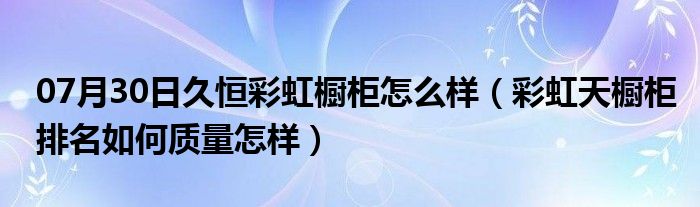 07月30日久恒彩虹橱柜怎么样（彩虹天橱柜排名如何质量怎样）