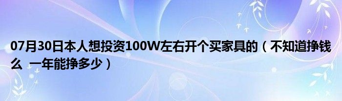 07月30日本人想投资100W左右开个买家具的（不知道挣钱么  一年能挣多少）