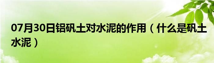 07月30日铝矾土对水泥的作用（什么是矾土水泥）