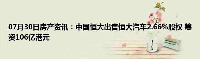 07月30日房产资讯：中国恒大出售恒大汽车2.66%股权 筹资106亿港元