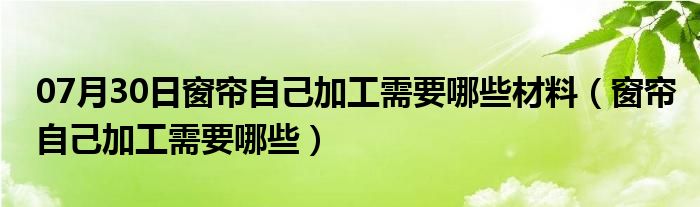 07月30日窗帘自己加工需要哪些材料（窗帘自己加工需要哪些）