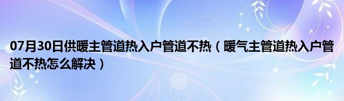 07月30日供暖主管道热入户管道不热（暖气主管道热入户管道不热怎么解决）