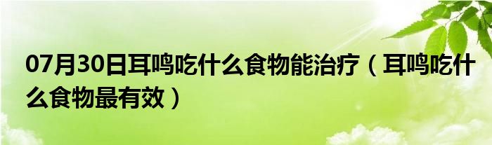 07月30日耳鸣吃什么食物能治疗（耳鸣吃什么食物最有效）