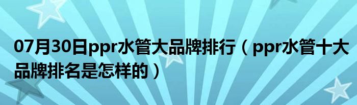 07月30日ppr水管大品牌排行（ppr水管十大品牌排名是怎样的）