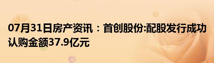 07月31日房产资讯：首创股份:配股发行成功 认购金额37.9亿元