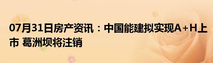 07月31日房产资讯：中国能建拟实现A+H上市 葛洲坝将注销