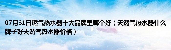 07月31日燃气热水器十大品牌里哪个好（天然气热水器什么牌子好天然气热水器价格）