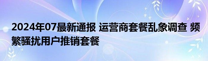 2024年07最新通报 运营商套餐乱象调查 频繁骚扰用户推销套餐