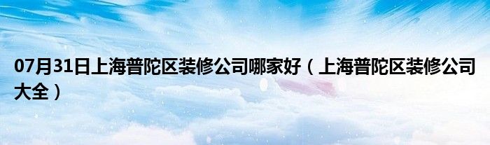 07月31日上海普陀区装修公司哪家好（上海普陀区装修公司大全）