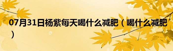 07月31日杨紫每天喝什么减肥（喝什么减肥）