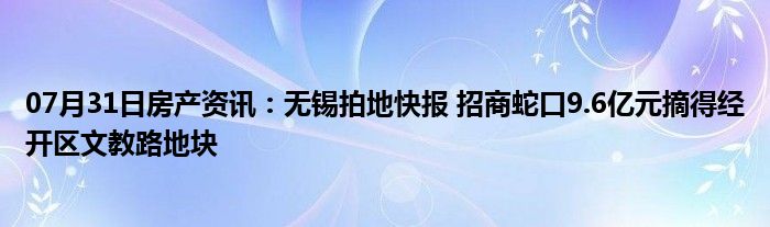 07月31日房产资讯：无锡拍地快报 招商蛇口9.6亿元摘得经开区文教路地块