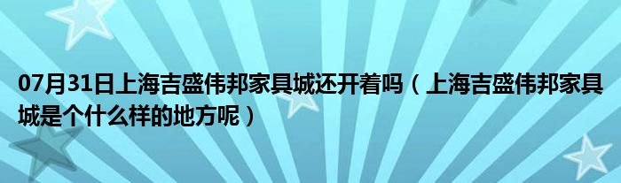 07月31日上海吉盛伟邦家具城还开着吗（上海吉盛伟邦家具城是个什么样的地方呢）