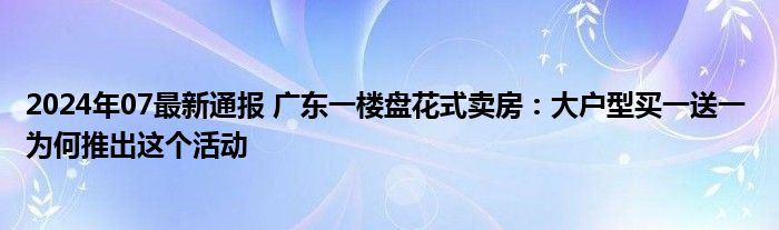 2024年07最新通报 广东一楼盘花式卖房：大户型买一送一 为何推出这个活动