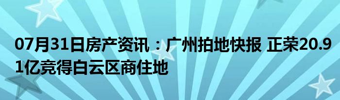 07月31日房产资讯：广州拍地快报 正荣20.91亿竞得白云区商住地