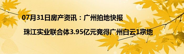 07月31日房产资讯：广州拍地快报| 珠江实业联合体3.95亿元竞得广州白云1宗地