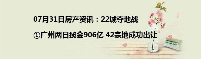 07月31日房产资讯：22城夺地战|①广州两日揽金906亿 42宗地成功出让