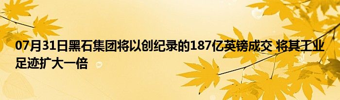 07月31日黑石集团将以创纪录的187亿英镑成交 将其工业足迹扩大一倍