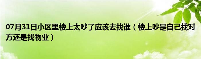 07月31日小区里楼上太吵了应该去找谁（楼上吵是自己找对方还是找物业）