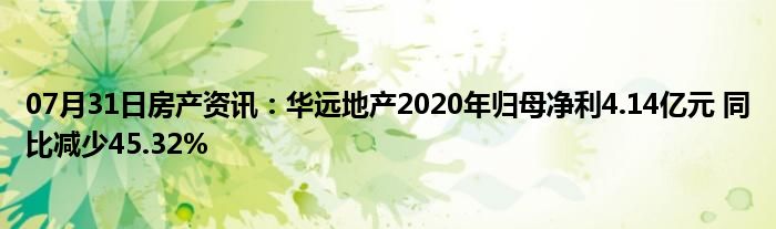 07月31日房产资讯：华远地产2020年归母净利4.14亿元 同比减少45.32%