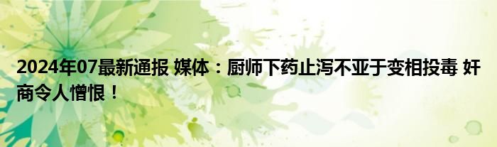 2024年07最新通报 媒体：厨师下药止泻不亚于变相投毒 奸商令人憎恨！