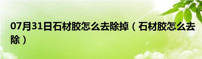 07月31日石材胶怎么去除掉（石材胶怎么去除）