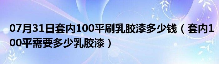 07月31日套内100平刷乳胶漆多少钱（套内100平需要多少乳胶漆）