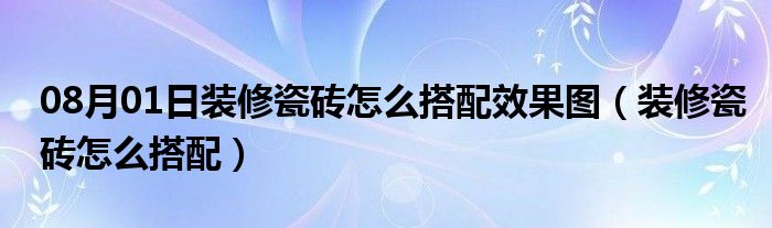 08月01日装修瓷砖怎么搭配效果图（装修瓷砖怎么搭配）