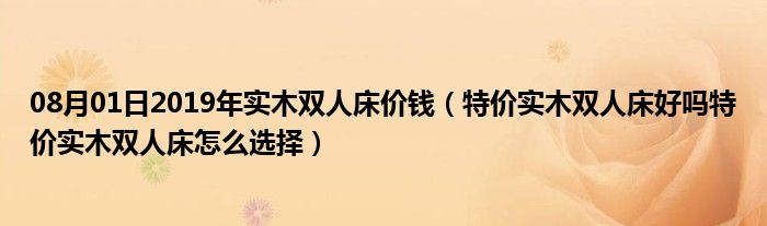 08月01日2019年实木双人床价钱（特价实木双人床好吗特价实木双人床怎么选择）