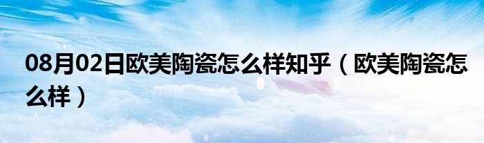 08月02日欧美陶瓷怎么样知乎（欧美陶瓷怎么样）