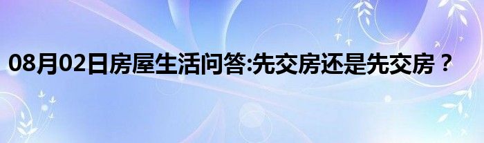 08月02日房屋生活问答:先交房还是先交房？