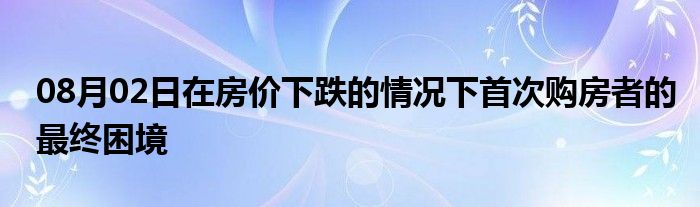 08月02日在房价下跌的情况下首次购房者的最终困境