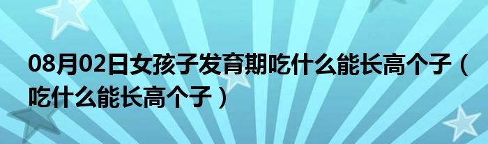 08月02日女孩子发育期吃什么能长高个子（吃什么能长高个子）