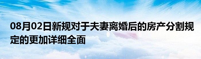 08月02日新规对于夫妻离婚后的房产分割规定的更加详细全面