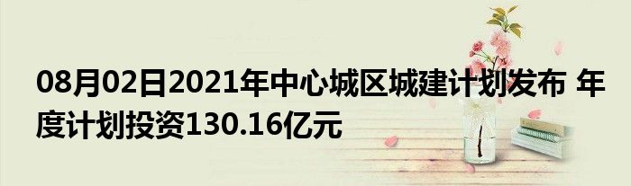 08月02日2021年中心城区城建计划发布 年度计划投资130.16亿元