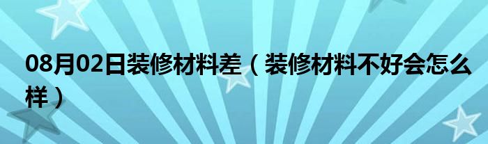 08月02日装修材料差（装修材料不好会怎么样）