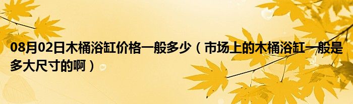 08月02日木桶浴缸价格一般多少（市场上的木桶浴缸一般是多大尺寸的啊）