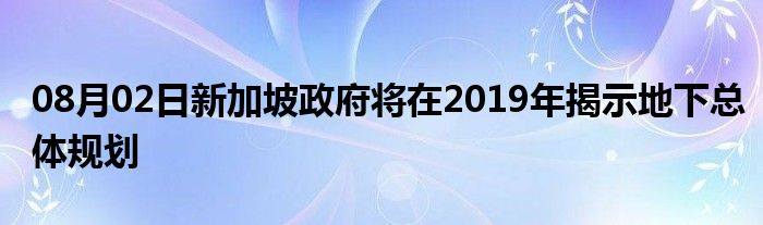 08月02日新加坡政府将在2019年揭示地下总体规划