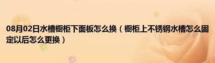 08月02日水槽橱柜下面板怎么换（橱柜上不锈钢水槽怎么固定以后怎么更换）