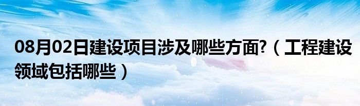 08月02日建设项目涉及哪些方面?（工程建设领域包括哪些）