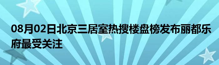 08月02日北京三居室热搜楼盘榜发布丽都乐府最受关注