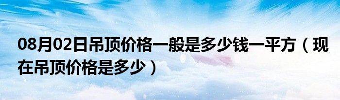 08月02日吊顶价格一般是多少钱一平方（现在吊顶价格是多少）