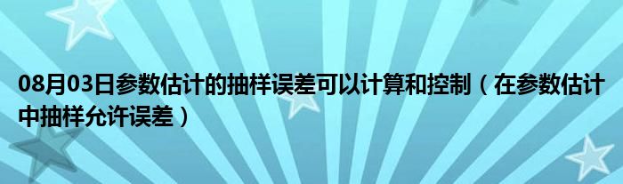 08月03日参数估计的抽样误差可以计算和控制（在参数估计中抽样允许误差）