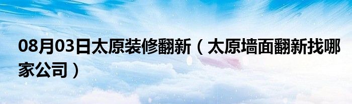 08月03日太原装修翻新（太原墙面翻新找哪家公司）