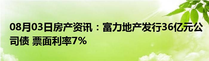 08月03日房产资讯：富力地产发行36亿元公司债 票面利率7%