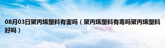 08月03日聚丙烯塑料有害吗（聚丙烯塑料有毒吗聚丙烯塑料好吗）