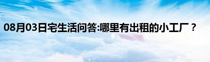 08月03日宅生活问答:哪里有出租的小工厂？