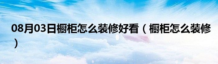 08月03日橱柜怎么装修好看（橱柜怎么装修）