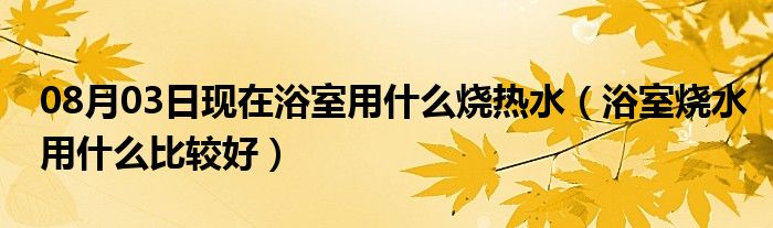 08月03日现在浴室用什么烧热水（浴室烧水用什么比较好）